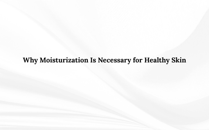 Why Moisturization Is Necessary for Healthy Skin